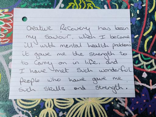 Photo of a piece of paper that reads: Creative Recovery has been my saviour, I became ill with mental health problems, it gave me the strength to carry on in life, and I have met such wonderful people who have gave me such skills and strength.